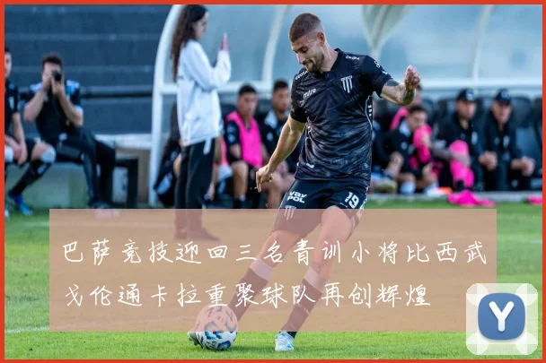 巴萨竞技迎回三名青训小将比西武戈伦通卡拉重聚球队再创辉煌