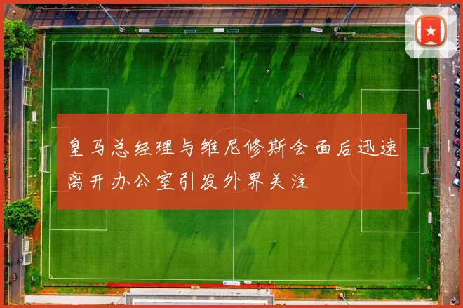 皇马总经理与维尼修斯会面后迅速离开办公室引发外界关注