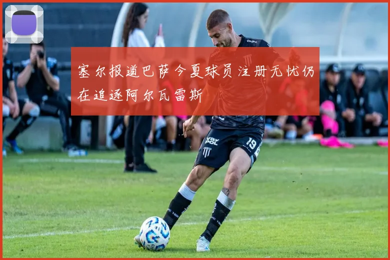 塞尔报道巴萨今夏球员注册无忧仍在追逐阿尔瓦雷斯