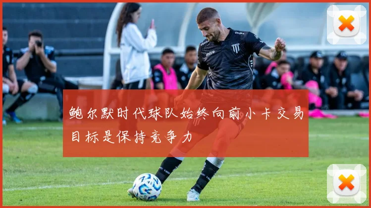 鲍尔默时代球队始终向前小卡交易目标是保持竞争力