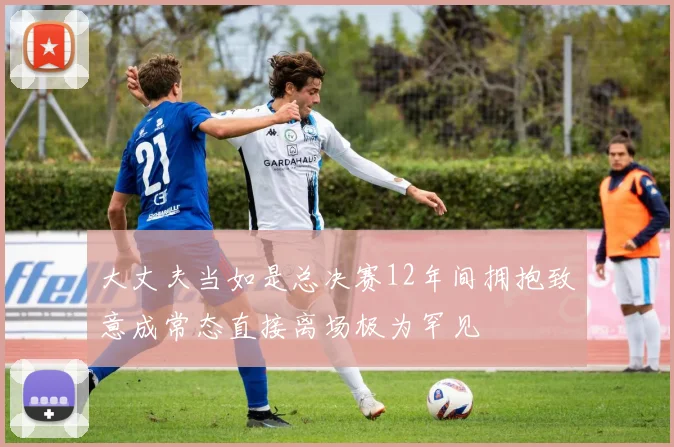 大丈夫当如是总决赛12年间拥抱致意成常态直接离场极为罕见
